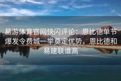 易游体育官网快闪评论：恩比德单节爆发令费城一举奠定优势，恩比德和易建联谁高