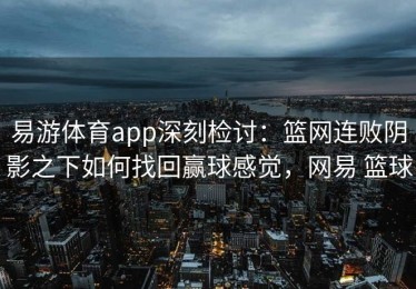 易游体育app深刻检讨：篮网连败阴影之下如何找回赢球感觉，网易 篮球