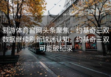 易游体育官网头条聚焦：约基奇三双数据继续刷新球迷认知，约基奇三双可能破纪录