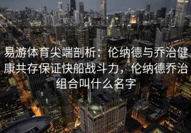 易游体育尖端剖析：伦纳德与乔治健康共存保证快船战斗力，伦纳德乔治组合叫什么名字