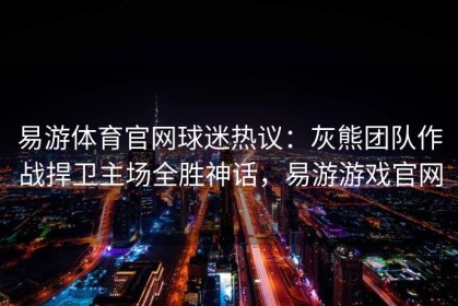 易游体育官网球迷热议：灰熊团队作战捍卫主场全胜神话，易游游戏官网