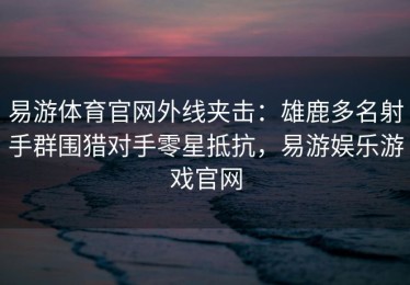 易游体育官网外线夹击：雄鹿多名射手群围猎对手零星抵抗，易游娱乐游戏官网