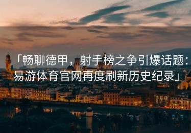 「畅聊德甲，射手榜之争引爆话题：易游体育官网再度刷新历史纪录」
