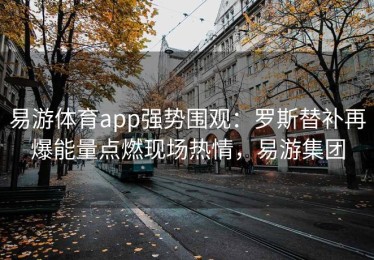 易游体育app强势围观：罗斯替补再爆能量点燃现场热情，易游集团