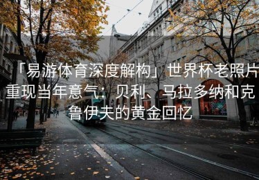 「易游体育深度解构」世界杯老照片重现当年意气：贝利、马拉多纳和克鲁伊夫的黄金回忆