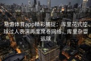易游体育app精彩捕捉：库里花式控球过人表演再度席卷网络，库里杂耍运球