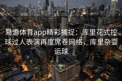 易游体育app精彩捕捉：库里花式控球过人表演再度席卷网络，库里杂耍运球