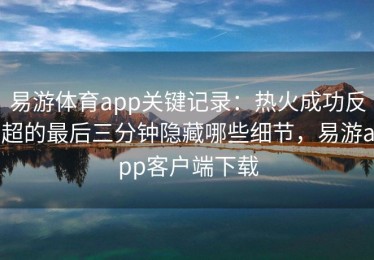 易游体育app关键记录：热火成功反超的最后三分钟隐藏哪些细节，易游app客户端下载