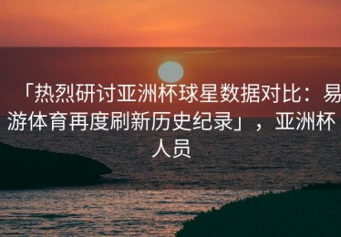 「热烈研讨亚洲杯球星数据对比：易游体育再度刷新历史纪录」，亚洲杯人员