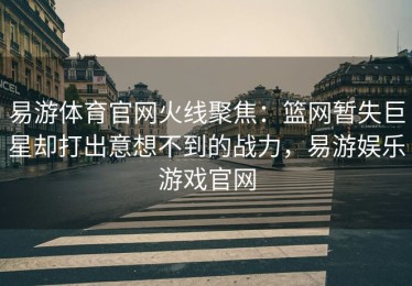 易游体育官网火线聚焦：篮网暂失巨星却打出意想不到的战力，易游娱乐游戏官网