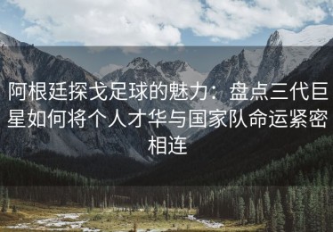 阿根廷探戈足球的魅力：盘点三代巨星如何将个人才华与国家队命运紧密相连