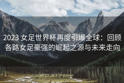 2023 女足世界杯再度引爆全球：回顾各路女足豪强的崛起之源与未来走向