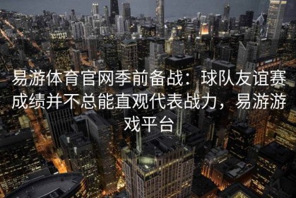 易游体育官网季前备战：球队友谊赛成绩并不总能直观代表战力，易游游戏平台