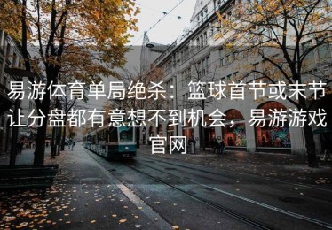 易游体育单局绝杀：篮球首节或末节让分盘都有意想不到机会，易游游戏官网