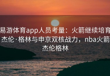 易游体育app人员考量：火箭继续培育杰伦·格林与申京双核战力，nba火箭杰伦格林