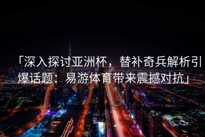 「深入探讨亚洲杯，替补奇兵解析引爆话题：易游体育带来震撼对抗」