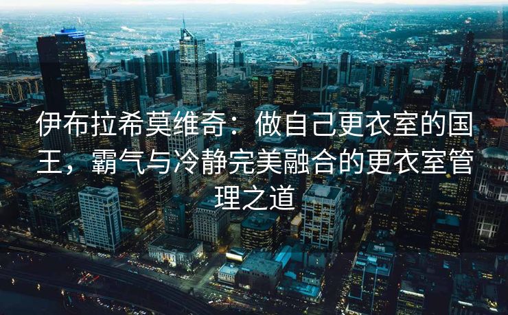 伊布拉希莫维奇：做自己更衣室的国王，霸气与冷静完美融合的更衣室管理之道