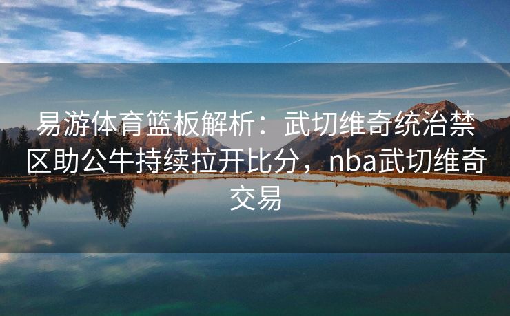 易游体育篮板解析：武切维奇统治禁区助公牛持续拉开比分，nba武切维奇交易