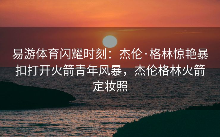 易游体育闪耀时刻：杰伦·格林惊艳暴扣打开火箭青年风暴，杰伦格林火箭定妆照