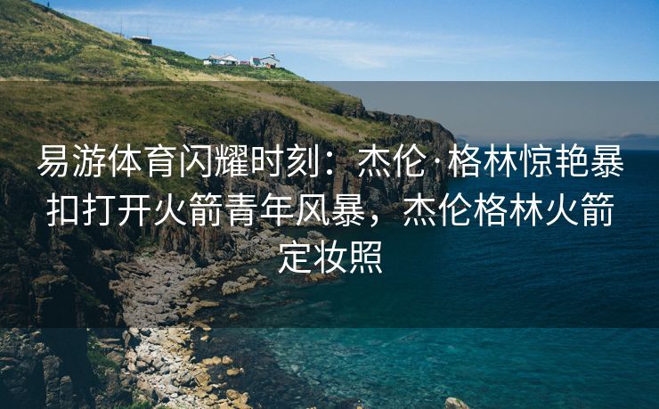 易游体育闪耀时刻：杰伦·格林惊艳暴扣打开火箭青年风暴，杰伦格林火箭定妆照