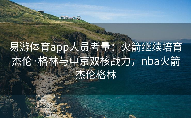易游体育app人员考量：火箭继续培育杰伦·格林与申京双核战力，nba火箭杰伦格林
