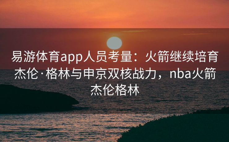 易游体育app人员考量：火箭继续培育杰伦·格林与申京双核战力，nba火箭杰伦格林