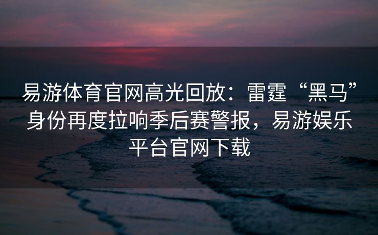 易游体育官网高光回放：雷霆“黑马”身份再度拉响季后赛警报，易游娱乐平台官网下载