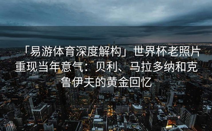 「易游体育深度解构」世界杯老照片重现当年意气：贝利、马拉多纳和克鲁伊夫的黄金回忆