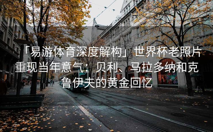 「易游体育深度解构」世界杯老照片重现当年意气：贝利、马拉多纳和克鲁伊夫的黄金回忆