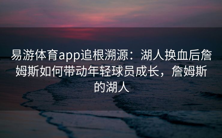 易游体育app追根溯源：湖人换血后詹姆斯如何带动年轻球员成长，詹姆斯的湖人