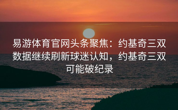 易游体育官网头条聚焦：约基奇三双数据继续刷新球迷认知，约基奇三双可能破纪录