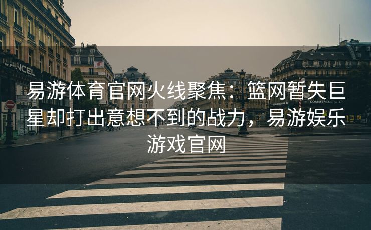 易游体育官网火线聚焦：篮网暂失巨星却打出意想不到的战力，易游娱乐游戏官网