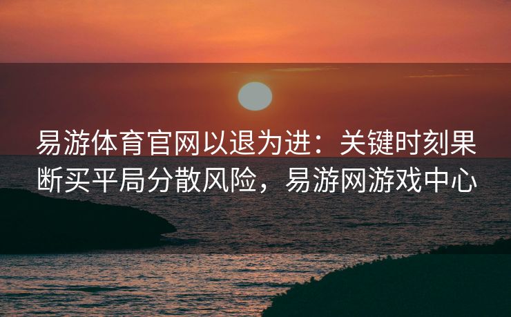 易游体育官网以退为进：关键时刻果断买平局分散风险，易游网游戏中心