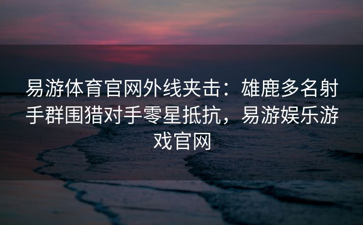 易游体育官网外线夹击：雄鹿多名射手群围猎对手零星抵抗，易游娱乐游戏官网