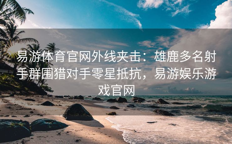 易游体育官网外线夹击：雄鹿多名射手群围猎对手零星抵抗，易游娱乐游戏官网