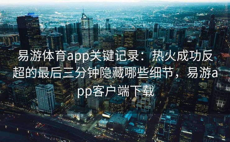易游体育app关键记录：热火成功反超的最后三分钟隐藏哪些细节，易游app客户端下载