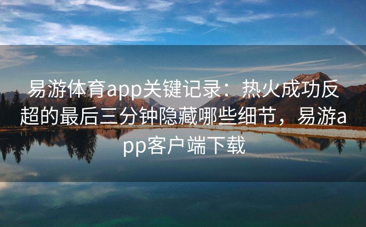 易游体育app关键记录：热火成功反超的最后三分钟隐藏哪些细节，易游app客户端下载