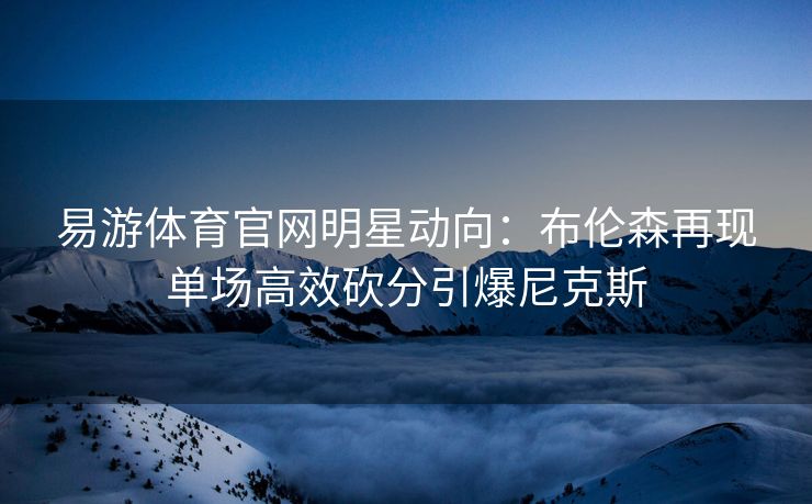 易游体育官网明星动向：布伦森再现单场高效砍分引爆尼克斯
