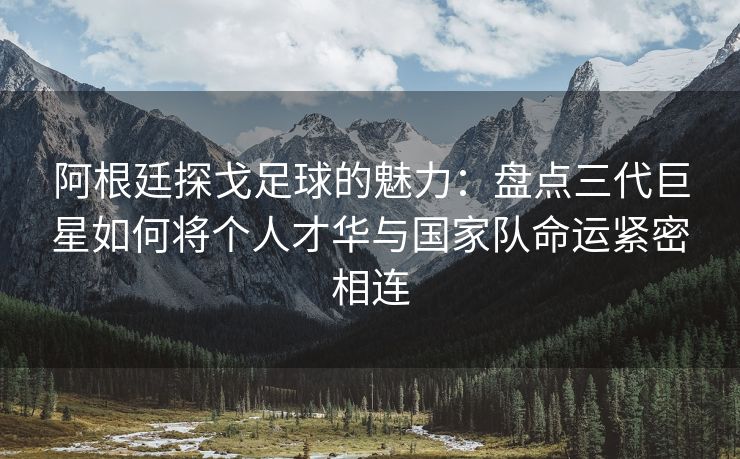 阿根廷探戈足球的魅力：盘点三代巨星如何将个人才华与国家队命运紧密相连