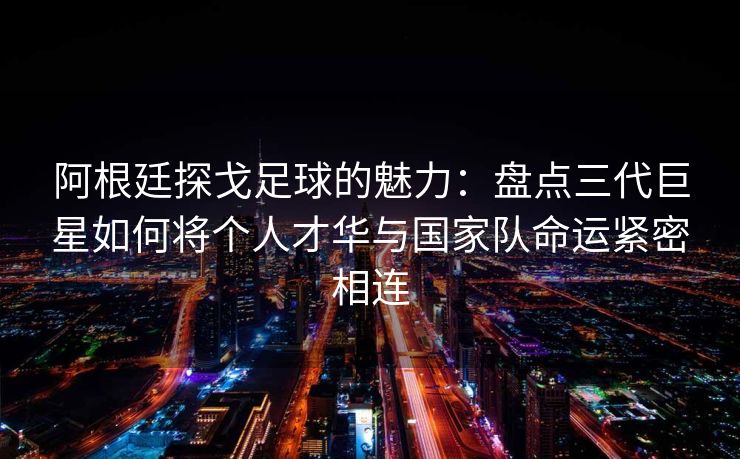 阿根廷探戈足球的魅力：盘点三代巨星如何将个人才华与国家队命运紧密相连