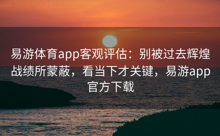 易游体育app客观评估：别被过去辉煌战绩所蒙蔽，看当下才关键，易游app官方下载
