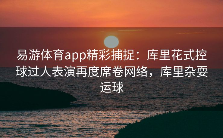 易游体育app精彩捕捉：库里花式控球过人表演再度席卷网络，库里杂耍运球